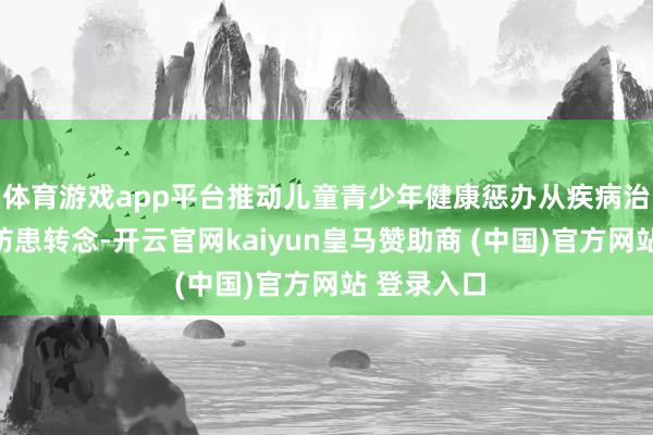 体育游戏app平台推动儿童青少年健康惩办从疾病治愈向主动防患转念-开云官网kaiyun皇马赞助商 (中国)官方网站 登录入口