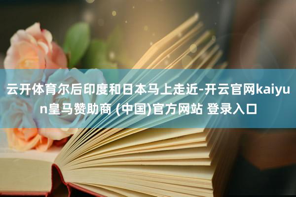 云开体育尔后印度和日本马上走近-开云官网kaiyun皇马赞助商 (中国)官方网站 登录入口