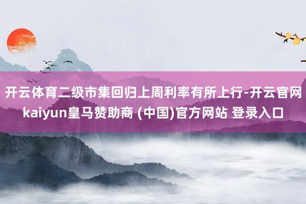 开云体育 二级市集回归 上周利率有所上行-开云官网kaiyun皇马赞助商 (中国)官方网站 登录入口