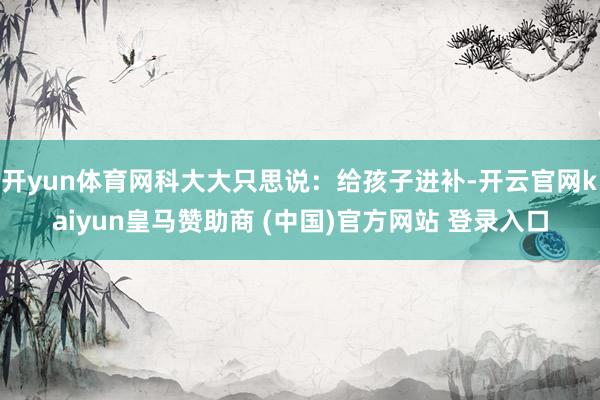 开yun体育网科大大只思说：给孩子进补-开云官网kaiyun皇马赞助商 (中国)官方网站 登录入口