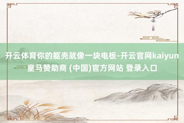 开云体育你的躯壳就像一块电板-开云官网kaiyun皇马赞助商 (中国)官方网站 登录入口