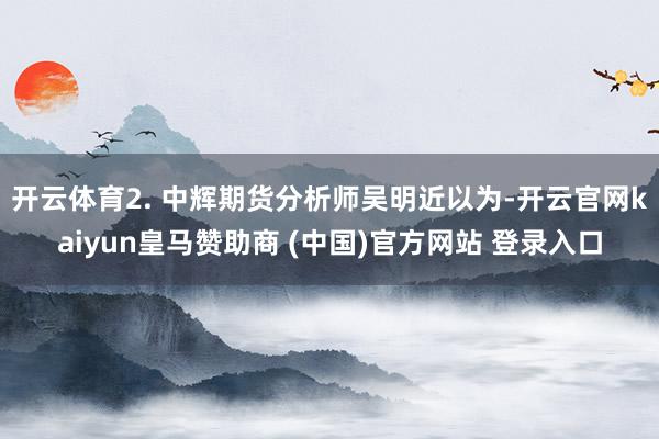 开云体育　　2. 中辉期货分析师吴明近以为-开云官网kaiyun皇马赞助商 (中国)官方网站 登录入口