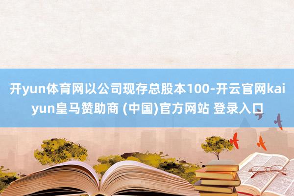 开yun体育网以公司现存总股本100-开云官网kaiyun皇马赞助商 (中国)官方网站 登录入口
