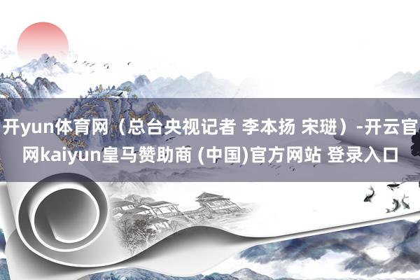 开yun体育网（总台央视记者 李本扬 宋琎）-开云官网kaiyun皇马赞助商 (中国)官方网站 登录入口
