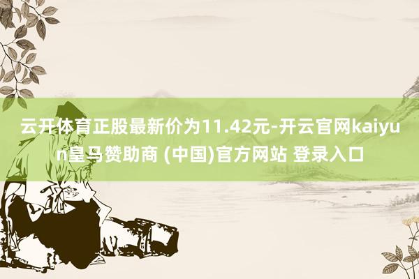 云开体育正股最新价为11.42元-开云官网kaiyun皇马赞助商 (中国)官方网站 登录入口