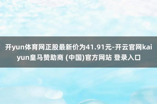 开yun体育网正股最新价为41.91元-开云官网kaiyun皇马赞助商 (中国)官方网站 登录入口