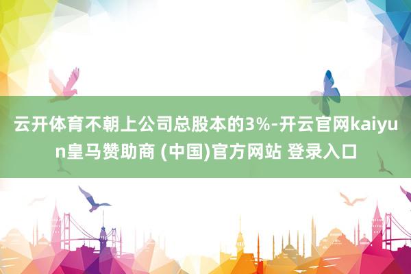 云开体育不朝上公司总股本的3%-开云官网kaiyun皇马赞助商 (中国)官方网站 登录入口