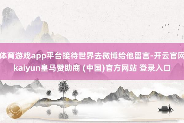 体育游戏app平台接待世界去微博给他留言-开云官网kaiyun皇马赞助商 (中国)官方网站 登录入口