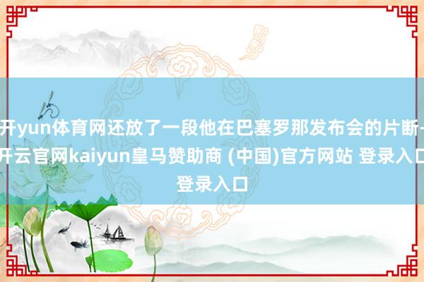 开yun体育网还放了一段他在巴塞罗那发布会的片断-开云官网kaiyun皇马赞助商 (中国)官方网站 登录入口