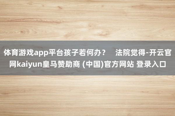 体育游戏app平台孩子若何办？   法院觉得-开云官网kaiyun皇马赞助商 (中国)官方网站 登录入口