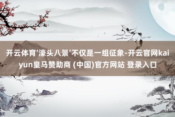 开云体育‘濠头八景’不仅是一组征象-开云官网kaiyun皇马赞助商 (中国)官方网站 登录入口
