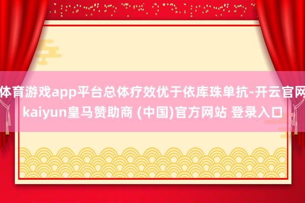 体育游戏app平台总体疗效优于依库珠单抗-开云官网kaiyun皇马赞助商 (中国)官方网站 登录入口