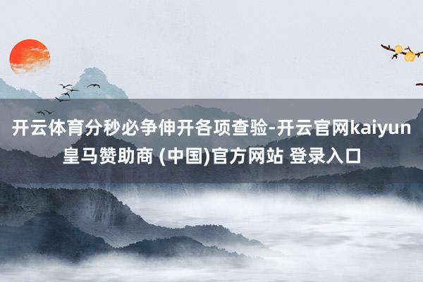 开云体育分秒必争伸开各项查验-开云官网kaiyun皇马赞助商 (中国)官方网站 登录入口
