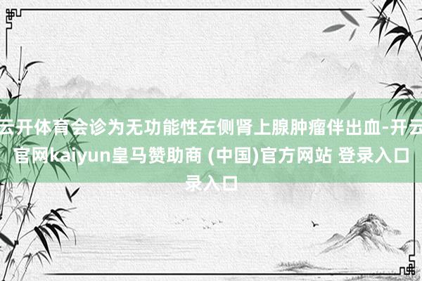 云开体育会诊为无功能性左侧肾上腺肿瘤伴出血-开云官网kaiyun皇马赞助商 (中国)官方网站 登录入口