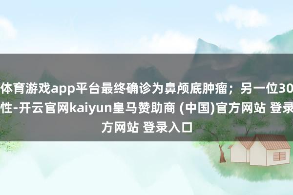 体育游戏app平台最终确诊为鼻颅底肿瘤；另一位30岁男性-开云官网kaiyun皇马赞助商 (中国)官方网站 登录入口
