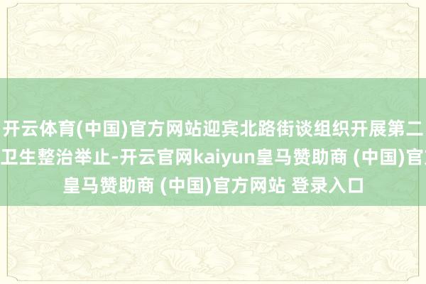 开云体育(中国)官方网站迎宾北路街谈组织开展第二次爱河护河环境卫生整治举止-开云官网kaiyun皇马赞助商 (中国)官方网站 登录入口