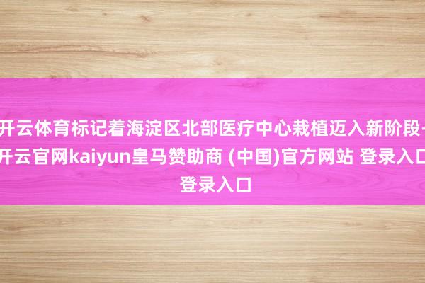开云体育标记着海淀区北部医疗中心栽植迈入新阶段-开云官网kaiyun皇马赞助商 (中国)官方网站 登录入口