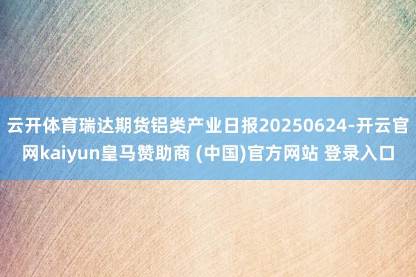 云开体育瑞达期货铝类产业日报20250624-开云官网kaiyun皇马赞助商 (中国)官方网站 登录入口