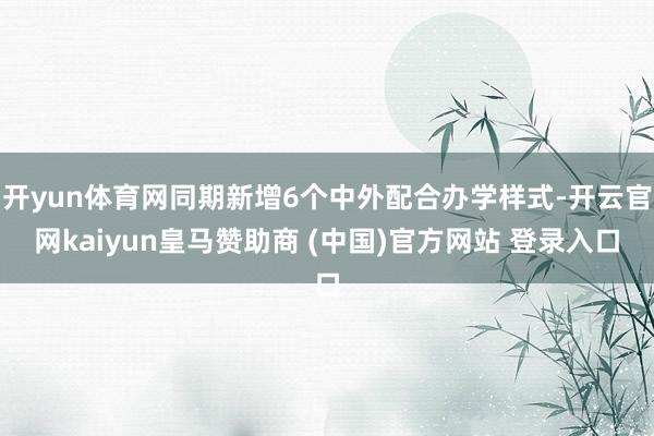 开yun体育网同期新增6个中外配合办学样式-开云官网kaiyun皇马赞助商 (中国)官方网站 登录入口