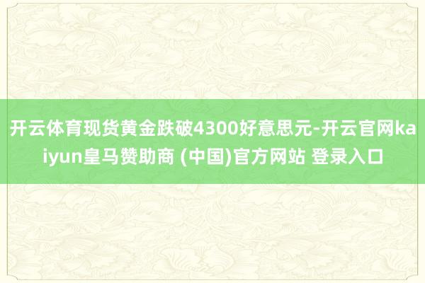 开云体育现货黄金跌破4300好意思元-开云官网kaiyun皇马赞助商 (中国)官方网站 登录入口