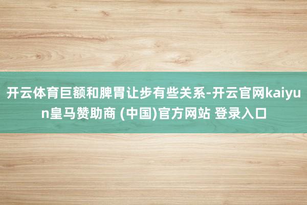 开云体育巨额和脾胃让步有些关系-开云官网kaiyun皇马赞助商 (中国)官方网站 登录入口