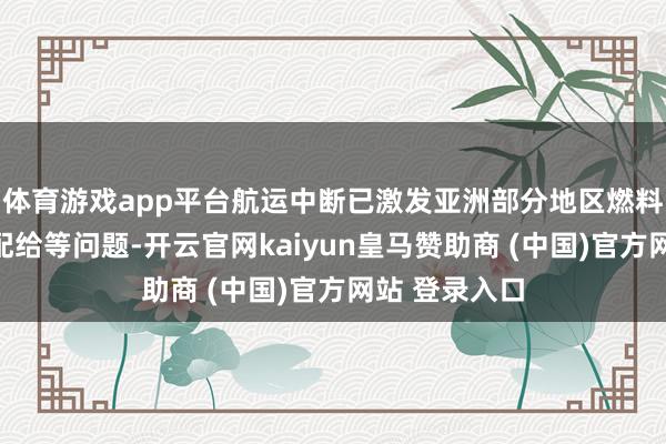 体育游戏app平台航运中断已激发亚洲部分地区燃料缺少、定量配给等问题-开云官网kaiyun皇马赞助商 (中国)官方网站 登录入口