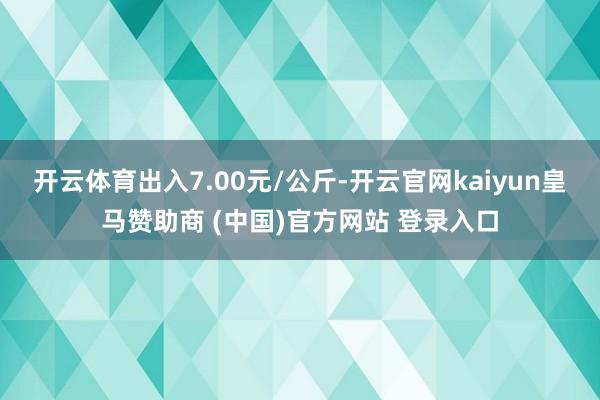 开云体育出入7.00元/公斤-开云官网kaiyun皇马赞助商 (中国)官方网站 登录入口