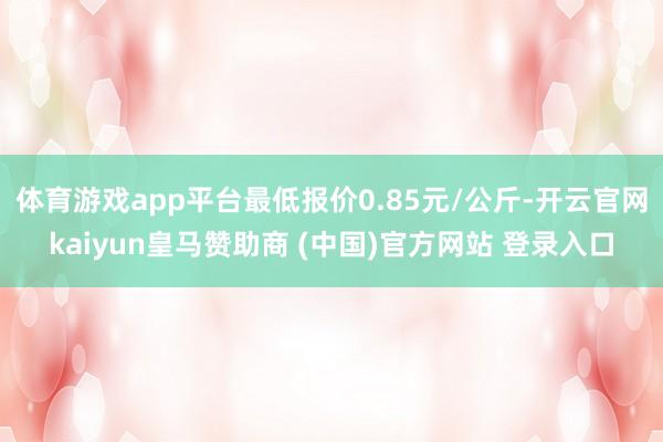 体育游戏app平台最低报价0.85元/公斤-开云官网kaiyun皇马赞助商 (中国)官方网站 登录入口