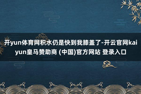 开yun体育网积水仍是快到我膝盖了-开云官网kaiyun皇马赞助商 (中国)官方网站 登录入口
