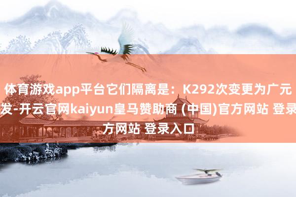 体育游戏app平台它们隔离是：K292次变更为广元站始发-开云官网kaiyun皇马赞助商 (中国)官方网站 登录入口