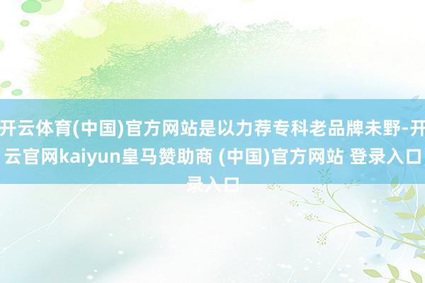 开云体育(中国)官方网站是以力荐专科老品牌未野-开云官网kaiyun皇马赞助商 (中国)官方网站 登录入口