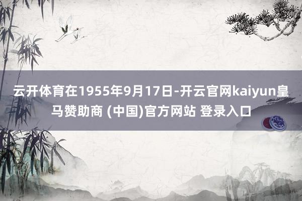 云开体育在1955年9月17日-开云官网kaiyun皇马赞助商 (中国)官方网站 登录入口
