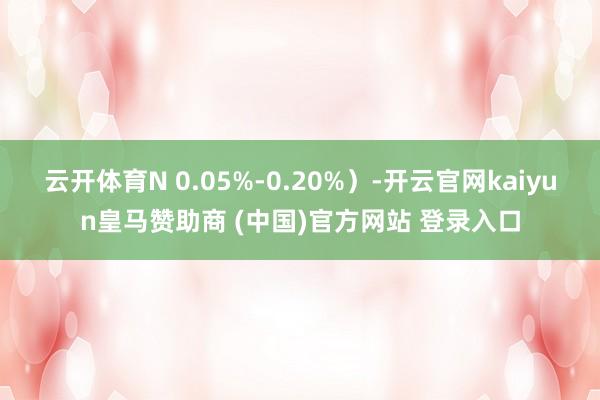 云开体育N 0.05%-0.20%）-开云官网kaiyun皇马赞助商 (中国)官方网站 登录入口