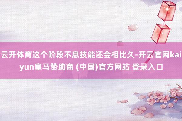 云开体育这个阶段不息技能还会相比久-开云官网kaiyun皇马赞助商 (中国)官方网站 登录入口
