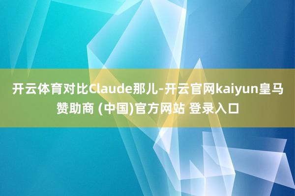 开云体育对比Claude那儿-开云官网kaiyun皇马赞助商 (中国)官方网站 登录入口
