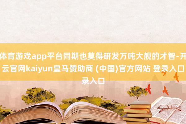 体育游戏app平台同期也莫得研发万吨大舰的才智-开云官网kaiyun皇马赞助商 (中国)官方网站 登录入口