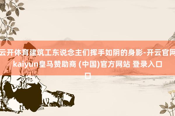 云开体育建筑工东说念主们挥手如阴的身影-开云官网kaiyun皇马赞助商 (中国)官方网站 登录入口
