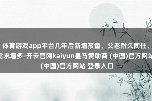体育游戏app平台几年后新增孩童、父老耐久同住、居家办公需求增多-开云官网kaiyun皇马赞助商 (中国)官方网站 登录入口