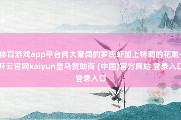 体育游戏app平台肉大豪阔的罗氏虾加上特调的花雕-开云官网kaiyun皇马赞助商 (中国)官方网站 登录入口