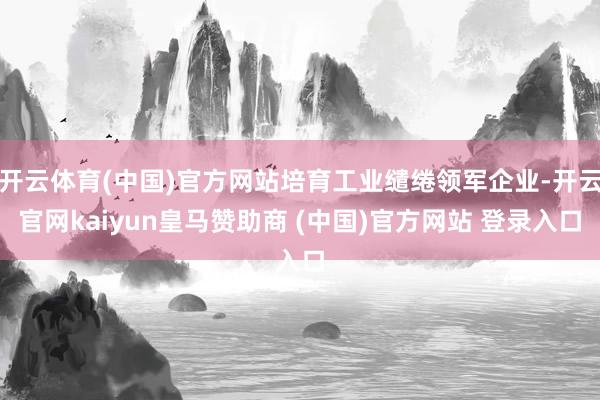 开云体育(中国)官方网站培育工业缱绻领军企业-开云官网kaiyun皇马赞助商 (中国)官方网站 登录入口