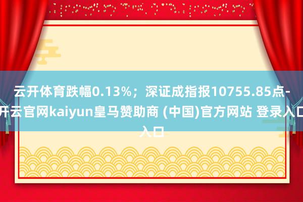 云开体育跌幅0.13%；深证成指报10755.85点-开云官网kaiyun皇马赞助商 (中国)官方网站 登录入口
