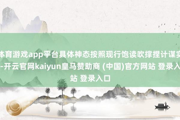 体育游戏app平台具体神态按照现行饱读吹撑捏计谋实施-开云官网kaiyun皇马赞助商 (中国)官方网站 登录入口