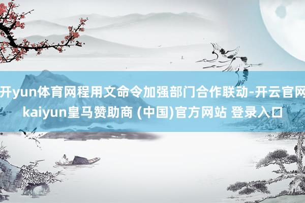 开yun体育网程用文命令加强部门合作联动-开云官网kaiyun皇马赞助商 (中国)官方网站 登录入口