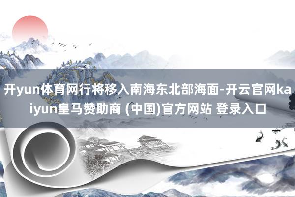 开yun体育网行将移入南海东北部海面-开云官网kaiyun皇马赞助商 (中国)官方网站 登录入口