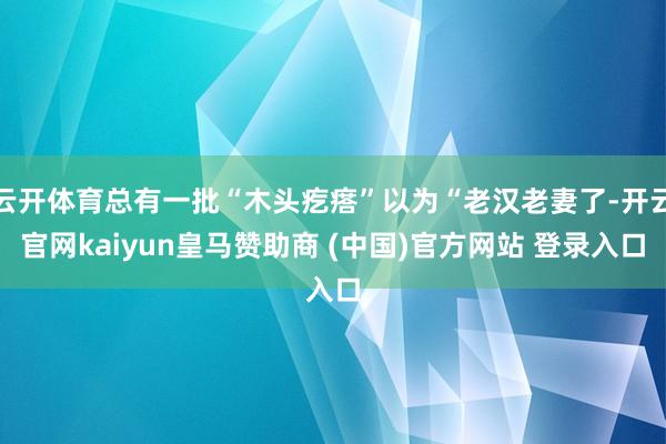 云开体育总有一批“木头疙瘩”以为“老汉老妻了-开云官网kaiyun皇马赞助商 (中国)官方网站 登录入口