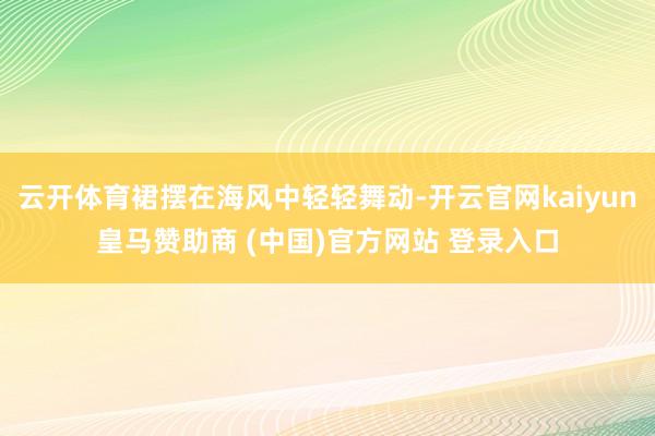 云开体育裙摆在海风中轻轻舞动-开云官网kaiyun皇马赞助商 (中国)官方网站 登录入口