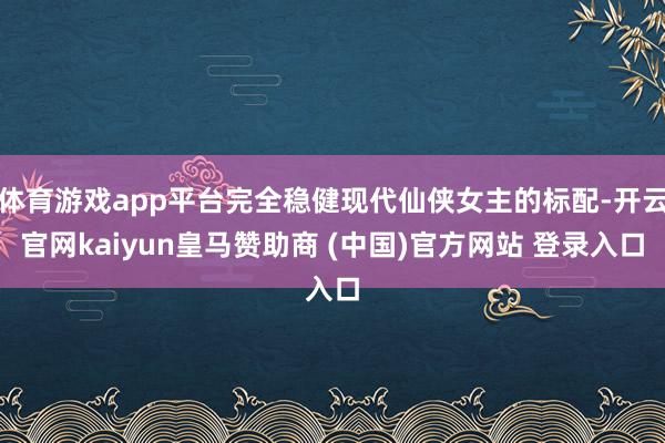 体育游戏app平台完全稳健现代仙侠女主的标配-开云官网kaiyun皇马赞助商 (中国)官方网站 登录入口