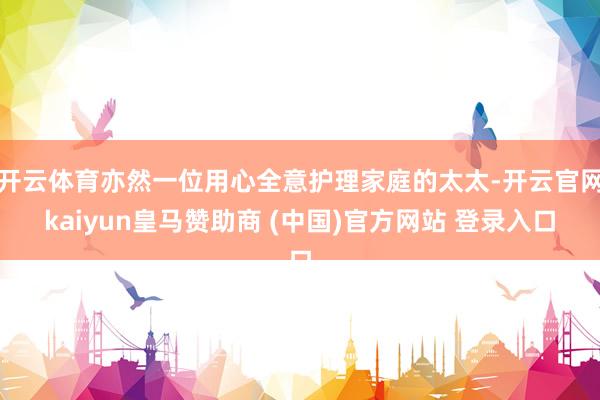 开云体育亦然一位用心全意护理家庭的太太-开云官网kaiyun皇马赞助商 (中国)官方网站 登录入口