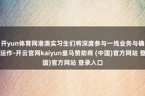 开yun体育网港澳实习生们将深度参与一线业务与确实样子运作-开云官网kaiyun皇马赞助商 (中国)官方网站 登录入口