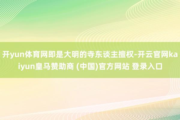 开yun体育网即是大明的寺东谈主擅权-开云官网kaiyun皇马赞助商 (中国)官方网站 登录入口